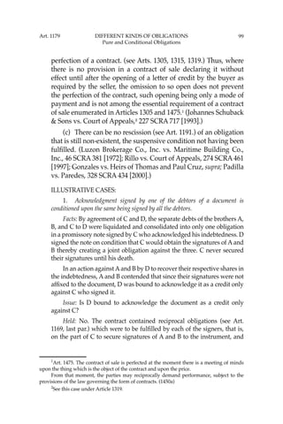 99
perfection of a contract. (see Arts. 1305, 1315, 1319.) Thus, where
there is no provision in a contract of sale declaring it without
effect until after the opening of a letter of credit by the buyer as
required by the seller, the omission to so open does not prevent
the perfection of the contract, such opening being only a mode of
payment and is not among the essential requirement of a contract
of sale enumerated in Articles 1305 and 1475.1
(Johannes Schuback
& Sons vs. Court of Appeals,2
227 SCRA 717 [1993].)
(c) There can be no rescission (see Art. 1191.) of an obligation
that is still non-existent, the suspensive condition not having been
fulﬁlled. (Luzon Brokerage Co., Inc. vs. Maritime Building Co.,
Inc., 46 SCRA 381 [1972]; Rillo vs. Court of Appeals, 274 SCRA 461
[1997]; Gonzales vs. Heirs of Thomas and Paul Cruz, supra; Padilla
vs. Paredes, 328 SCRA 434 [2000].)
ILLUSTRATIVE CASES:
1. Acknowledgment signed by one of the debtors of a document is
conditioned upon the same being signed by all the debtors.
Facts: By agreement of C and D, the separate debts of the brothers A,
B, and C to D were liquidated and consolidated into only one obligation
in a promissory note signed by C who acknowledged his indebtedness. D
signed the note on condition that C would obtain the signatures of A and
B thereby creating a joint obligation against the three. C never secured
their signatures until his death.
In an action against Aand B by D to recover their respective shares in
the indebtedness, A and B contended that since their signatures were not
afﬁxed to the document, D was bound to acknowledge it as a credit only
against C who signed it.
Issue: Is D bound to acknowledge the document as a credit only
against C?
Held: No. The contract contained reciprocal obligations (see Art.
1169, last par.) which were to be fulﬁlled by each of the signers, that is,
on the part of C to secure signatures of A and B to the instrument, and
1
Art. 1475. The contract of sale is perfected at the moment there is a meeting of minds
upon the thing which is the object of the contract and upon the price.
From that moment, the parties may reciprocally demand performance, subject to the
provisions of the law governing the form of contracts. (1450a)
2
See this case under Article 1319.
Art. 1179 DIFFERENT KINDS OF OBLIGATIONS
Pure and Conditional Obligations
 