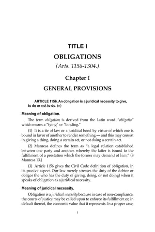 1
1
TITLE I
OBLIGATIONS
(Arts. 1156-1304.)
Chapter I
GENERAL PROVISIONS
ARTICLE 1156. An obligation is a juridical necessity to give,
to do or not to do. (n)
Meaning of obligation.
The term obligation is derived from the Latin word “obligatio”
which means a “tying” or “binding.”
(1) It is a tie of law or a juridical bond by virtue of which one is
bound in favor of another to render something — and this may consist
in giving a thing, doing a certain act, or not doing a certain act.
(2) Manresa deﬁnes the term as “a legal relation established
between one party and another, whereby the latter is bound to the
fulﬁllment of a prestation which the former may demand of him.” (8
Manresa 13.)
(3) Article 1156 gives the Civil Code deﬁnition of obligation, in
its passive aspect. Our law merely stresses the duty of the debtor or
obligor (he who has the duty of giving, doing, or not doing) when it
speaks of obligation as a juridical necessity.
Meaning of juridical necessity.
Obligation is a juridical necessity because in case of non-compliance,
the courts of justice may be called upon to enforce its fulﬁllment or, in
default thereof, the economic value that it represents. In a proper case,
 