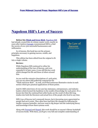 From Midwest Journal Press: Napoleon Hill's Law of Success




Napoleon Hill’s Law of Success

      Before his Think and Grow Rich, Napoleon Hill
had already created this 16-volume master work, exactly 20
years after Andrew Carnegie commissioned Hill to a find
the secrets of over 500 successful businessmen and
millionaires.
      In 16 lessons, this book lays out the primary
principles necessary to gaining success, wealth, and
happiness.
      This edition has been edited from the original to fit
into a single volume.
      Review:
      While Napoleon Hill continued to refine his
      understanding of the Law of Success, and even
      expanded it in later years, it was still this key work
      which changed his life and those of others around
      him.

      As you read the extensive descriptions of each point,
      you can see where Hill pulled the material for his
      "Think and Grow Rich". As well, you'll find numerous illustrative stories in each
      section which give practical applications of those points.

      And it's Hill's interviews of over 500 key statesmen, entrepreneurs, and industry
      leaders which formed the backbone to his wealth of knowledge for each point. It's a
      known fact that the continual best seller books are the result of often life-long
      studies into both the literature and actual lives of the people who lived in any time.

      Hill's Law of Success isn't commonly known, but is becoming more appreciated as
      people find out it exists. They often have had their life changed by following his
      smaller runaway bestseller, and now want to dig deeper into the underlying theory
      and knowledge of how these systems work.

      Along with Troward and Haanel, this work should be on anyone's library bookshelf
      of success books. With these, you'll get a very full and complete understanding of


                                                  1
 