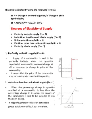 It can be calculated by using the following formula;
ES = % change in quantity supplied/% change in price
Symbolically,
ES = AQ/Q AP/P = AQ/AP x P/Q
Degrees of Elasticity of Supply
> Perfectly inelastic supply (Es = 0)
> Inelastic or less than unit elastic supply (Es < 1)
> Unitary elastic supply (Es = 1)
> Elastic or more than unit elastic supply (Es > 1)
> Perfectly elastic supply (Es = ~)
1. Perfectly inelastic supply (Es = 0)
• Supply of a commodity is said to be
perfectly inelastic when the quantity
supplied of a commodity does not change at
all in response to change in price of the
commodity.
• It means that the price of the commodity
may increase or decrease but its quantity
2. Inelastic or less than unit elastic supply (Es < 1)
i
• When the percentage change in quantity
supplied of a commodity is less than the
percentage change in its price, the supply of
the commodity is said to be inelastic or less
than unit elastic.
i
• It happens generally in case of perishable
i
goods as it is very difficult to store them.
 