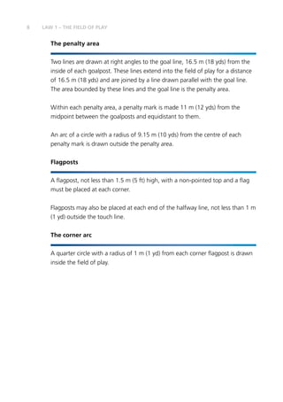 8 LAW 1 – THE FIELD OF PLAY
The penalty area
Two lines are drawn at right angles to the goal line, 16.5 m (18 yds) from the
inside of each goalpost. These lines extend into the field of play for a distance
of 16.5 m (18 yds) and are joined by a line drawn parallel with the goal line.
The area bounded by these lines and the goal line is the penalty area.
Within each penalty area, a penalty mark is made 11 m (12 yds) from the
midpoint between the goalposts and equidistant to them.
An arc of a circle with a radius of 9.15 m (10 yds) from the centre of each
penalty mark is drawn outside the penalty area.
Flagposts
A flagpost, not less than 1.5 m (5 ft) high, with a non-pointed top and a flag
must be placed at each corner.
Flagposts may also be placed at each end of the halfway line, not less than 1 m
(1 yd) outside the touch line.
The corner arc
A quarter circle with a radius of 1 m (1 yd) from each corner flagpost is drawn
inside the field of play.
 