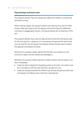 100
Flag technique and team work
The assistant referee’s flag must always be visible to the referee, unfurled and
still whilst running.
When making a signal, the assistant referee must stop running, face the field
of play, make eye contact with the referee and raise the flag with deliberate
(not hasty or exaggerated) motions. The flag should be like an extension of the
arm.
The assistant referees must raise the flag using the hand that will also be used
for the next signal in a sequence. If circumstances change and the other hand
must be used for the next signal, the assistant referee should move his flag to
the opposite hand below the waist.
Whenever the assistant referee signals that the ball is out of play, he must
continue to signal until the referee acknowledges it.
Whenever the assistant referee signals for violent conduct and the signal is not
seen immediately:
•	 if play has been stopped for disciplinary action to be taken, the restart must
be in accordance with the Laws (free kick, penalty kick, etc.)
•	 if play has already restarted, the referee may still take disciplinary action but
not penalise the offence with a free kick or penalty kick
ASSISTANT REFEREE SIGNALS
 