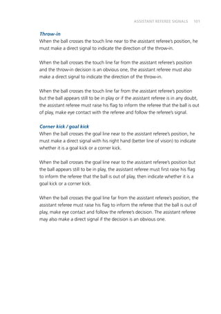 101
Throw-in
When the ball crosses the touch line near to the assistant referee’s position, he
must make a direct signal to indicate the direction of the throw-in.
When the ball crosses the touch line far from the assistant referee’s position
and the throw-in decision is an obvious one, the assistant referee must also
make a direct signal to indicate the direction of the throw-in.
When the ball crosses the touch line far from the assistant referee’s position
but the ball appears still to be in play or if the assistant referee is in any doubt,
the assistant referee must raise his flag to inform the referee that the ball is out
of play, make eye contact with the referee and follow the referee’s signal.
Corner kick / goal kick
When the ball crosses the goal line near to the assistant referee’s position, he
must make a direct signal with his right hand (better line of vision) to indicate
whether it is a goal kick or a corner kick.
When the ball crosses the goal line near to the assistant referee’s position but
the ball appears still to be in play, the assistant referee must first raise his flag
to inform the referee that the ball is out of play, then indicate whether it is a
goal kick or a corner kick.
When the ball crosses the goal line far from the assistant referee’s position, the
assistant referee must raise his flag to inform the referee that the ball is out of
play, make eye contact and follow the referee’s decision. The assistant referee
may also make a direct signal if the decision is an obvious one.
ASSISTANT REFEREE SIGNALS
 