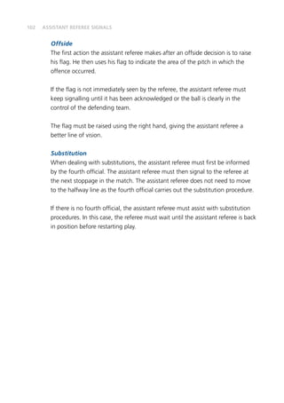 102
Offside
The first action the assistant referee makes after an offside decision is to raise
his flag. He then uses his flag to indicate the area of the pitch in which the
offence occurred.
If the flag is not immediately seen by the referee, the assistant referee must
keep signalling until it has been acknowledged or the ball is clearly in the
control of the defending team.
The flag must be raised using the right hand, giving the assistant referee a
better line of vision.
Substitution
When dealing with substitutions, the assistant referee must first be informed
by the fourth official. The assistant referee must then signal to the referee at
the next stoppage in the match. The assistant referee does not need to move
to the halfway line as the fourth official carries out the substitution procedure.
If there is no fourth official, the assistant referee must assist with substitution
procedures. In this case, the referee must wait until the assistant referee is back
in position before restarting play.
ASSISTANT REFEREE SIGNALS
 