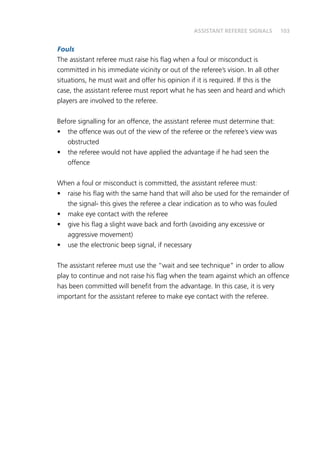 103
Fouls
The assistant referee must raise his flag when a foul or misconduct is
committed in his immediate vicinity or out of the referee’s vision. In all other
situations, he must wait and offer his opinion if it is required. If this is the
case, the assistant referee must report what he has seen and heard and which
players are involved to the referee.
Before signalling for an offence, the assistant referee must determine that:
•	 the offence was out of the view of the referee or the referee’s view was
obstructed
•	 the referee would not have applied the advantage if he had seen the
offence
When a foul or misconduct is committed, the assistant referee must:
•	 raise his flag with the same hand that will also be used for the remainder of
the signal- this gives the referee a clear indication as to who was fouled
•	 make eye contact with the referee
•	 give his flag a slight wave back and forth (avoiding any excessive or
aggressive movement)
•	 use the electronic beep signal, if necessary
The assistant referee must use the “wait and see technique” in order to allow
play to continue and not raise his flag when the team against which an offence
has been committed will benefit from the advantage. In this case, it is very
important for the assistant referee to make eye contact with the referee.
ASSISTANT REFEREE SIGNALS
 