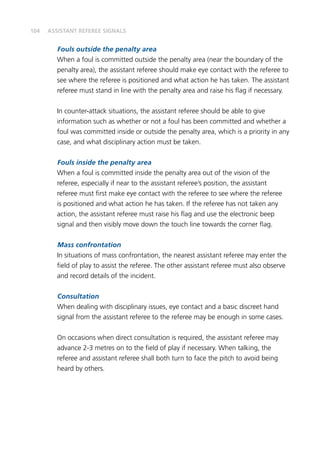 104
Fouls outside the penalty area
When a foul is committed outside the penalty area (near the boundary of the
penalty area), the assistant referee should make eye contact with the referee to
see where the referee is positioned and what action he has taken. The assistant
referee must stand in line with the penalty area and raise his flag if necessary.
In counter-attack situations, the assistant referee should be able to give
information such as whether or not a foul has been committed and whether a
foul was committed inside or outside the penalty area, which is a priority in any
case, and what disciplinary action must be taken.
Fouls inside the penalty area
When a foul is committed inside the penalty area out of the vision of the
referee, especially if near to the assistant referee’s position, the assistant
referee must first make eye contact with the referee to see where the referee
is positioned and what action he has taken. If the referee has not taken any
action, the assistant referee must raise his flag and use the electronic beep
signal and then visibly move down the touch line towards the corner flag.
Mass confrontation
In situations of mass confrontation, the nearest assistant referee may enter the
field of play to assist the referee. The other assistant referee must also observe
and record details of the incident.
Consultation
When dealing with disciplinary issues, eye contact and a basic discreet hand
signal from the assistant referee to the referee may be enough in some cases.
On occasions when direct consultation is required, the assistant referee may
advance 2-3 metres on to the field of play if necessary. When talking, the
referee and assistant referee shall both turn to face the pitch to avoid being
heard by others.
ASSISTANT REFEREE SIGNALS
 