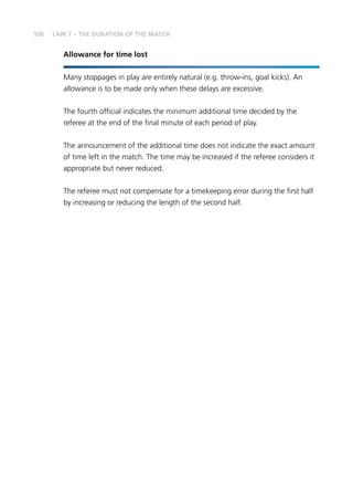106 LAW 7 – THE DURATION OF THE MATCH
Allowance for time lost
Many stoppages in play are entirely natural (e.g. throw-ins, goal kicks). An
allowance is to be made only when these delays are excessive.
The fourth official indicates the minimum additional time decided by the
referee at the end of the final minute of each period of play.
The announcement of the additional time does not indicate the exact amount
of time left in the match. The time may be increased if the referee considers it
appropriate but never reduced.
The referee must not compensate for a timekeeping error during the first half
by increasing or reducing the length of the second half.
 