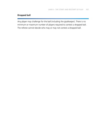107
Dropped ball
Any player may challenge for the ball (including the goalkeeper). There is no
minimum or maximum number of players required to contest a dropped ball.
The referee cannot decide who may or may not contest a dropped ball.
LAW 8 – THE START AND RESTART OF PLAY
 
