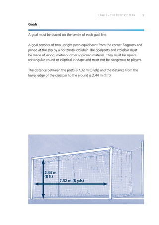 9
Goals
A goal must be placed on the centre of each goal line.
A goal consists of two upright posts equidistant from the corner flagposts and
joined at the top by a horizontal crossbar. The goalposts and crossbar must
be made of wood, metal or other approved material. They must be square,
rectangular, round or elliptical in shape and must not be dangerous to players.
The distance between the posts is 7.32 m (8 yds) and the distance from the
lower edge of the crossbar to the ground is 2.44 m (8 ft).
7.32 m (8 yds)
2.44 m
(8 ft)
LAW 1 – THE FIELD OF PLAY
 