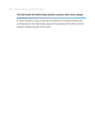 108 LAW 9 – THE BALL IN AND OUT PLAY
The ball inside the field of play touches a person other than a player
If, when the ball is in play, it touches the referee or an assistant referee who
is temporarily on the field of play, play continues because the referee and the
assistant referees are part of the match.
 