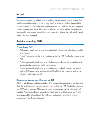 109
No goal
If a referee signals a goal before the ball has passed wholly over the goal line
and immediately realises his error, play shall be restarted with a dropped ball
from the position of the ball when play was stopped, unless play was stopped
inside the goal area, in which case the referee drops the ball on the goal area
line parallel to the goal line at the point nearest to where the ball was located
when play was stopped.
Goal-line technology (GLT)
Principles of GLT
•	 GLT applies solely to the goal line and only to determine whether a goal has
been scored
•	 The GLT system must be in accordance with the FIFA Quality Programme for
GLT
•	 The indication of whether a goal has been scored must be immediate and
automatically confirmed within one second
•	 The indication of whether a goal has been scored will be communicated
by the GLT system only to the match officials (via the referee’s watch, by
vibration and visual signal)
Requirements and specifications of GLT
If GLT is used in competition matches, the competition organisers must ensure
that the system meets the requirements set out in the FIFA Quality Programme
for GLT Testing Manual. This manual must be approved by the International
Football Association Board. An independent testing institute must verify the
accuracy and functionality of the different technology providers’ systems
according to the Testing Manual.
LAW 10 – THE METHOD OF SCORING
 