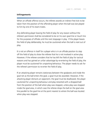 111LAW 11 – OFFSIDE
Infringements
When an offside offence occurs, the referee awards an indirect free kick to be
taken from the position of the offending player when the ball was last played
to him by one of his team-mates.
Any defending player leaving the field of play for any reason without the
referee’s permission shall be considered to be on his own goal line or touch line
for the purposes of offside until the next stoppage in play. If the player leaves
the field of play deliberately, he must be cautioned when the ball is next out of
play.
It is not an offence in itself for a player who is in an offside position to step
off the field of play to show the referee that he is not involved in active play.
However, if the referee considers that he has left the field of play for tactical
reasons and has gained an unfair advantage by re-entering the field of play, the
player must be cautioned for unsporting behaviour. The player needs to ask for
the referee’s permission to re-enter the field of play.
If an attacking player remains stationary between the goalposts and inside the
goal net as the ball enters the goal, a goal must be awarded. However, if the
attacking player distracts an opponent, the goal must be disallowed, the player
cautioned for unsporting behaviour and play restarted with a dropped ball
from the position of the ball when play was stopped, unless play was stopped
inside the goal area, in which case the referee drops the ball on the goal area
line parallel to the goal line at the point nearest to where the ball was located
when play was stopped.
 
