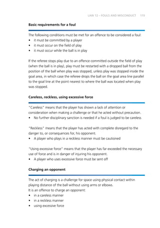 119LAW 12 – FOULS AND MISCONDUCT
Basic requirements for a foul
The following conditions must be met for an offence to be considered a foul:
•	 it must be committed by a player
•	 it must occur on the field of play
•	 it must occur while the ball is in play
If the referee stops play due to an offence committed outside the field of play
(when the ball is in play), play must be restarted with a dropped ball from the
position of the ball when play was stopped, unless play was stopped inside the
goal area, in which case the referee drops the ball on the goal area line parallel
to the goal line at the point nearest to where the ball was located when play
was stopped.
Careless, reckless, using excessive force
“Careless” means that the player has shown a lack of attention or
consideration when making a challenge or that he acted without precaution.
•	 No further disciplinary sanction is needed if a foul is judged to be careless
“Reckless” means that the player has acted with complete disregard to the
danger to, or consequences for, his opponent.
•	 A player who plays in a reckless manner must be cautioned
“Using excessive force” means that the player has far exceeded the necessary
use of force and is in danger of injuring his opponent.
•	 A player who uses excessive force must be sent off
Charging an opponent
The act of charging is a challenge for space using physical contact within
playing distance of the ball without using arms or elbows.
It is an offence to charge an opponent:
•	 in a careless manner
•	 in a reckless manner
•	 using excessive force
 
