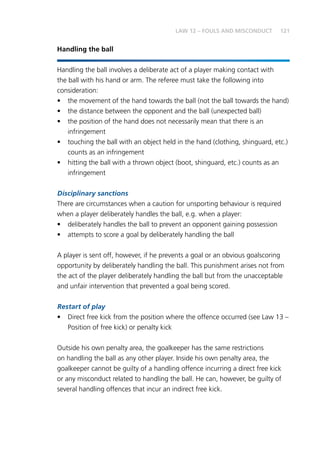 121LAW 12 – FOULS AND MISCONDUCT
Handling the ball
Handling the ball involves a deliberate act of a player making contact with
the ball with his hand or arm. The referee must take the following into
consideration:
•	 the movement of the hand towards the ball (not the ball towards the hand)
•	 the distance between the opponent and the ball (unexpected ball)
•	 the position of the hand does not necessarily mean that there is an
infringement
•	 touching the ball with an object held in the hand (clothing, shinguard, etc.)
counts as an infringement
•	 hitting the ball with a thrown object (boot, shinguard, etc.) counts as an
infringement
Disciplinary sanctions
There are circumstances when a caution for unsporting behaviour is required
when a player deliberately handles the ball, e.g. when a player:
•	 deliberately handles the ball to prevent an opponent gaining possession
•	 attempts to score a goal by deliberately handling the ball
A player is sent off, however, if he prevents a goal or an obvious goalscoring
opportunity by deliberately handling the ball. This punishment arises not from
the act of the player deliberately handling the ball but from the unacceptable
and unfair intervention that prevented a goal being scored.
Restart of play
•	 Direct free kick from the position where the offence occurred (see Law 13 –
Position of free kick) or penalty kick
Outside his own penalty area, the goalkeeper has the same restrictions
on handling the ball as any other player. Inside his own penalty area, the
goalkeeper cannot be guilty of a handling offence incurring a direct free kick
or any misconduct related to handling the ball. He can, however, be guilty of
several handling offences that incur an indirect free kick.
 