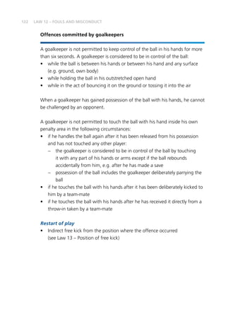 122 LAW 12 – FOULS AND MISCONDUCT
Offences committed by goalkeepers
A goalkeeper is not permitted to keep control of the ball in his hands for more
than six seconds. A goalkeeper is considered to be in control of the ball:
•	 while the ball is between his hands or between his hand and any surface
(e.g. ground, own body)
•	 while holding the ball in his outstretched open hand
•	 while in the act of bouncing it on the ground or tossing it into the air
When a goalkeeper has gained possession of the ball with his hands, he cannot
be challenged by an opponent.
A goalkeeper is not permitted to touch the ball with his hand inside his own
penalty area in the following circumstances:
•	 if he handles the ball again after it has been released from his possession
and has not touched any other player:
–	 the goalkeeper is considered to be in control of the ball by touching
it with any part of his hands or arms except if the ball rebounds
accidentally from him, e.g. after he has made a save
–	 possession of the ball includes the goalkeeper deliberately parrying the
ball
•	 if he touches the ball with his hands after it has been deliberately kicked to
him by a team-mate
•	 if he touches the ball with his hands after he has received it directly from a
throw-in taken by a team-mate
Restart of play
•	 Indirect free kick from the position where the offence occurred
(see Law 13 – Position of free kick)
 