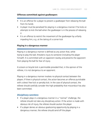 123LAW 12 – FOULS AND MISCONDUCT
Offences committed against goalkeepers
•	 It is an offence for a player to prevent a goalkeeper from releasing the ball
from his hands
•	 A player must be penalised for playing in a dangerous manner if he kicks or
attempts to kick the ball when the goalkeeper is in the process of releasing
it
•	 It is an offence to restrict the movement of the goalkeeper by unfairly
impeding him, e.g. at the taking of a corner kick
Playing in a dangerous manner
Playing in a dangerous manner is defined as any action that, while
trying to play the ball, threatens injury to someone (including the player
himself). It is committed with an opponent nearby and prevents the opponent
from playing the ball for fear of injury.
A scissors or bicycle kick is permissible provided that, in the opinion of the
referee, it is not dangerous to an opponent.
Playing in a dangerous manner involves no physical contact between the
players. If there is physical contact, the action becomes an offence punishable
with a direct free kick or penalty kick. In the case of physical contact, the
referee should carefully consider the high probability that misconduct has also
been committed.
Disciplinary sanctions
•	 If a player plays in a dangerous manner in a “normal” challenge, the
referee should not take any disciplinary action. If the action is made with
obvious risk of injury, the referee should caution the player
•	 If a player denies an obvious goalscoring opportunity by playing in a
dangerous manner, the referee should send off the player
 