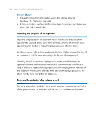 124 LAW 12 – FOULS AND MISCONDUCT
Restart of play
•	 Indirect free kick from the position where the offence occurred
(see Law 13 – Position of free kick)
•	 If there is contact, a different offence has been committed, punishable by a
direct free kick or penalty kick.
Impeding the progress of an opponent
Impeding the progress of an opponent means moving into the path of the
opponent to obstruct, block, slow down or force a change of direction by an
opponent when the ball is not within playing distance of either player.
All players have a right to their position on the field of play, being in the way of
an opponent is not the same as moving into the way of an opponent.
Shielding the ball is permitted. A player who places himself between an
opponent and the ball for tactical reasons has not committed an offence as
long as the ball is kept within playing distance and the player does not hold off
the opponent with his arms or body. If the ball is within playing distance, the
player may be fairly charged by an opponent.
Delaying the restart of play to issue a card
Once the referee has decided to issue a card, whether to caution or send off a
player, play must not be restarted until the sanction has been administered.
 
