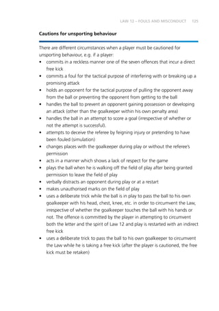 125LAW 12 – FOULS AND MISCONDUCT
Cautions for unsporting behaviour
There are different circumstances when a player must be cautioned for
unsporting behaviour, e.g. if a player:
•	 commits in a reckless manner one of the seven offences that incur a direct
free kick
•	 commits a foul for the tactical purpose of interfering with or breaking up a
promising attack
•	 holds an opponent for the tactical purpose of pulling the opponent away
from the ball or preventing the opponent from getting to the ball
•	 handles the ball to prevent an opponent gaining possession or developing
an attack (other than the goalkeeper within his own penalty area)
•	 handles the ball in an attempt to score a goal (irrespective of whether or
not the attempt is successful).
•	 attempts to deceive the referee by feigning injury or pretending to have
been fouled (simulation)
•	 changes places with the goalkeeper during play or without the referee’s
permission
•	 acts in a manner which shows a lack of respect for the game
•	 plays the ball when he is walking off the field of play after being granted
permission to leave the field of play
•	 verbally distracts an opponent during play or at a restart
•	 makes unauthorised marks on the field of play
•	 uses a deliberate trick while the ball is in play to pass the ball to his own
goalkeeper with his head, chest, knee, etc. in order to circumvent the Law,
irrespective of whether the goalkeeper touches the ball with his hands or
not. The offence is committed by the player in attempting to circumvent
both the letter and the spirit of Law 12 and play is restarted with an indirect
free kick
•	 uses a deliberate trick to pass the ball to his own goalkeeper to circumvent
the Law while he is taking a free kick (after the player is cautioned, the free
kick must be retaken)
 