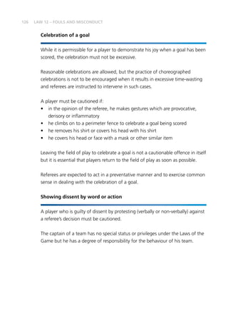126 LAW 12 – FOULS AND MISCONDUCT
Celebration of a goal
While it is permissible for a player to demonstrate his joy when a goal has been
scored, the celebration must not be excessive.
Reasonable celebrations are allowed, but the practice of choreographed
celebrations is not to be encouraged when it results in excessive time-wasting
and referees are instructed to intervene in such cases.
A player must be cautioned if:
•	 in the opinion of the referee, he makes gestures which are provocative,
derisory or inflammatory
•	 he climbs on to a perimeter fence to celebrate a goal being scored
•	 he removes his shirt or covers his head with his shirt
•	 he covers his head or face with a mask or other similar item
Leaving the field of play to celebrate a goal is not a cautionable offence in itself
but it is essential that players return to the field of play as soon as possible.
Referees are expected to act in a preventative manner and to exercise common
sense in dealing with the celebration of a goal.
Showing dissent by word or action
A player who is guilty of dissent by protesting (verbally or non-verbally) against
a referee’s decision must be cautioned.
The captain of a team has no special status or privileges under the Laws of the
Game but he has a degree of responsibility for the behaviour of his team.
 