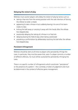 127LAW 12 – FOULS AND MISCONDUCT
Delaying the restart of play
Referees must caution players who delay the restart of play by tactics such as:
•	 taking a free kick from the wrong position with the sole intention of forcing
the referee to order a retake
•	 appearing to take a throw-in but suddenly leaving it to one of his team-
mates to take
•	 kicking the ball away or carrying it away with the hands after the referee
has stopped play
•	 excessively delaying the taking of a throw-in or free kick
•	 delaying leaving the field of play when being substituted
•	 provoking a confrontation by deliberately touching the ball after the referee
has stopped play
Persistent infringement
Referees should be alert at all times to players who persistently infringe the
Laws. In particular, they must be aware that, even if a player commits a number
of different offences, he must still be cautioned for persistently infringing the
Laws.
There is no specific number of infringements which constitutes “persistence”
or the presence of a pattern – this is entirely a matter of judgement and must
be determined in the context of effective game management.
 