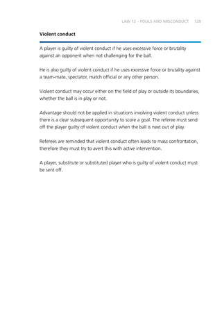 129LAW 12 – FOULS AND MISCONDUCT
Violent conduct
A player is guilty of violent conduct if he uses excessive force or brutality
against an opponent when not challenging for the ball.
He is also guilty of violent conduct if he uses excessive force or brutality against
a team-mate, spectator, match official or any other person.
Violent conduct may occur either on the field of play or outside its boundaries,
whether the ball is in play or not.
Advantage should not be applied in situations involving violent conduct unless
there is a clear subsequent opportunity to score a goal. The referee must send
off the player guilty of violent conduct when the ball is next out of play.
Referees are reminded that violent conduct often leads to mass confrontation,
therefore they must try to avert this with active intervention.
A player, substitute or substituted player who is guilty of violent conduct must
be sent off.
 