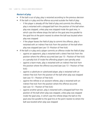 130 LAW 12 – FOULS AND MISCONDUCT
Restart of play
•	 If the ball is out of play, play is restarted according to the previous decision
•	 If the ball is in play and the offence occurred outside the field of play:
–	 if the player is already off the field of play and commits the offence,
play is restarted with a dropped ball from the position of the ball when
play was stopped, unless play was stopped inside the goal area, in
which case the referee drops the ball on the goal area line parallel to
the goal line at the point nearest to where the ball was located when
play was stopped
–	 if the player leaves the field of play to commit the offence, play is
restarted with an indirect free kick from the position of the ball when
play was stopped (see Law 13 –Position of free kick)
•	 If the ball is in play and a player commits an offence inside the field of play:
–	 against an opponent, play is restarted with a direct free kick from the
position where the offence occurred (see Law 13 – Position of free kick)
or a penalty kick (if inside the offending player’s own penalty area)
–	 against a team-mate, play is restarted with an indirect free kick from
the position where the offence occurred (see Law 13 – Position of free
kick)
–	 against a substitute or substituted player, play is restarted with an
indirect free kick from the position of the ball when play was stopped
(see Law 13 – Position of free kick)
–	 against the referee or an assistant referee, play is restarted with an
indirect free kick from the position where the offence occurred
(see Law 13 – Position of free kick)
–	 against another person, play is restarted with a dropped ball from the
position of the ball when play was stopped, unless play was stopped
inside the goal area, in which case the referee drops the ball on the
goal area line parallel to the goal line at the point nearest to where the
ball was located when play was stopped
 