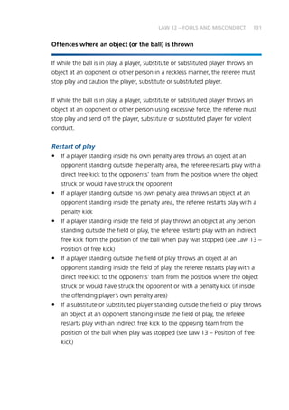 131
Offences where an object (or the ball) is thrown
If while the ball is in play, a player, substitute or substituted player throws an
object at an opponent or other person in a reckless manner, the referee must
stop play and caution the player, substitute or substituted player.
If while the ball is in play, a player, substitute or substituted player throws an
object at an opponent or other person using excessive force, the referee must
stop play and send off the player, substitute or substituted player for violent
conduct.
Restart of play
•	 If a player standing inside his own penalty area throws an object at an
opponent standing outside the penalty area, the referee restarts play with a
direct free kick to the opponents’ team from the position where the object
struck or would have struck the opponent
•	 If a player standing outside his own penalty area throws an object at an
opponent standing inside the penalty area, the referee restarts play with a
penalty kick
•	 If a player standing inside the field of play throws an object at any person
standing outside the field of play, the referee restarts play with an indirect
free kick from the position of the ball when play was stopped (see Law 13 –
Position of free kick)
•	 If a player standing outside the field of play throws an object at an
opponent standing inside the field of play, the referee restarts play with a
direct free kick to the opponents’ team from the position where the object
struck or would have struck the opponent or with a penalty kick (if inside
the offending player’s own penalty area)
•	 If a substitute or substituted player standing outside the field of play throws
an object at an opponent standing inside the field of play, the referee
restarts play with an indirect free kick to the opposing team from the
position of the ball when play was stopped (see Law 13 – Position of free
kick)
LAW 12 – FOULS AND MISCONDUCT
 