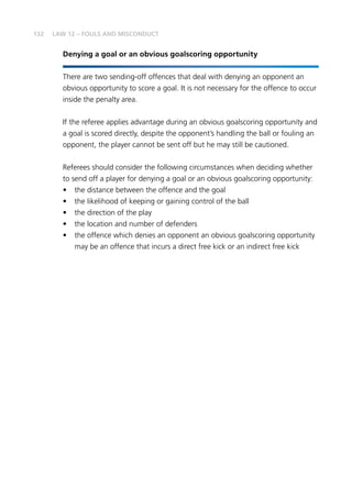 132
Denying a goal or an obvious goalscoring opportunity
There are two sending-off offences that deal with denying an opponent an
obvious opportunity to score a goal. It is not necessary for the offence to occur
inside the penalty area.
If the referee applies advantage during an obvious goalscoring opportunity and
a goal is scored directly, despite the opponent’s handling the ball or fouling an
opponent, the player cannot be sent off but he may still be cautioned.
Referees should consider the following circumstances when deciding whether
to send off a player for denying a goal or an obvious goalscoring opportunity:
•	 the distance between the offence and the goal
•	 the likelihood of keeping or gaining control of the ball
•	 the direction of the play
•	 the location and number of defenders
•	 the offence which denies an opponent an obvious goalscoring opportunity
may be an offence that incurs a direct free kick or an indirect free kick
LAW 12 – FOULS AND MISCONDUCT
 