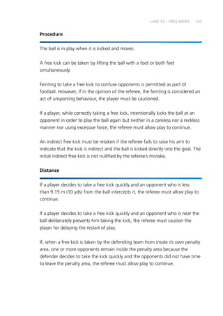 133
Procedure
The ball is in play when it is kicked and moves.
A free kick can be taken by lifting the ball with a foot or both feet
simultaneously.
Feinting to take a free kick to confuse opponents is permitted as part of
football. However, if in the opinion of the referee, the feinting is considered an
act of unsporting behaviour, the player must be cautioned.
If a player, while correctly taking a free kick, intentionally kicks the ball at an
opponent in order to play the ball again but neither in a careless nor a reckless
manner nor using excessive force, the referee must allow play to continue.
An indirect free kick must be retaken if the referee fails to raise his arm to
indicate that the kick is indirect and the ball is kicked directly into the goal. The
initial indirect free kick is not nullified by the referee’s mistake.
Distance
If a player decides to take a free kick quickly and an opponent who is less
than 9.15 m (10 yds) from the ball intercepts it, the referee must allow play to
continue.
If a player decides to take a free kick quickly and an opponent who is near the
ball deliberately prevents him taking the kick, the referee must caution the
player for delaying the restart of play.
If, when a free kick is taken by the defending team from inside its own penalty
area, one or more opponents remain inside the penalty area because the
defender decides to take the kick quickly and the opponents did not have time
to leave the penalty area, the referee must allow play to continue.
LAW 13 – FREE KICKS
 