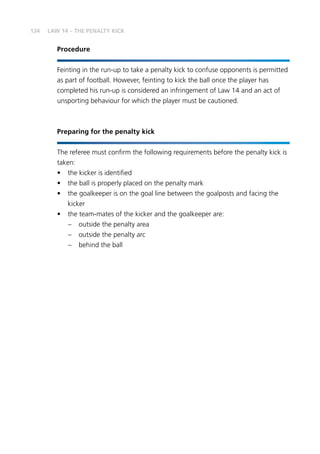 134
Procedure
Feinting in the run-up to take a penalty kick to confuse opponents is permitted
as part of football. However, feinting to kick the ball once the player has
completed his run-up is considered an infringement of Law 14 and an act of
unsporting behaviour for which the player must be cautioned.
Preparing for the penalty kick
The referee must confirm the following requirements before the penalty kick is
taken:
•	 the kicker is identified
•	 the ball is properly placed on the penalty mark
•	 the goalkeeper is on the goal line between the goalposts and facing the
kicker
•	 the team-mates of the kicker and the goalkeeper are:
–	 outside the penalty area
–	 outside the penalty arc
–	 behind the ball
LAW 14 – THE PENALTY KICK
 