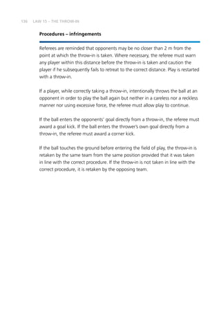 136
Procedures – infringements
Referees are reminded that opponents may be no closer than 2 m from the
point at which the throw-in is taken. Where necessary, the referee must warn
any player within this distance before the throw-in is taken and caution the
player if he subsequently fails to retreat to the correct distance. Play is restarted
with a throw-in.
If a player, while correctly taking a throw-in, intentionally throws the ball at an
opponent in order to play the ball again but neither in a careless nor a reckless
manner nor using excessive force, the referee must allow play to continue.
If the ball enters the opponents’ goal directly from a throw-in, the referee must
award a goal kick. If the ball enters the thrower’s own goal directly from a
throw-in, the referee must award a corner kick.
If the ball touches the ground before entering the field of play, the throw-in is
retaken by the same team from the same position provided that it was taken
in line with the correct procedure. If the throw-in is not taken in line with the
correct procedure, it is retaken by the opposing team.
LAW 15 – THE THROW-IN
 