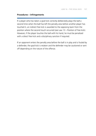 137
Procedures – infringements
If a player who has taken a goal kick correctly deliberately plays the ball a
second time when the ball has left the penalty area before another player has
touched it, an indirect free kick is awarded to the opposing team from the
position where the second touch occurred (see Law 13 – Position of free kick).
However, if the player touches the ball with his hand, he must be penalised
with a direct free kick and a disciplinary sanction if required.
If an opponent enters the penalty area before the ball is in play and is fouled by
a defender, the goal kick is retaken and the defender may be cautioned or sent
off depending on the nature of the offence.
LAW 16 – THE GOAL KICK
 