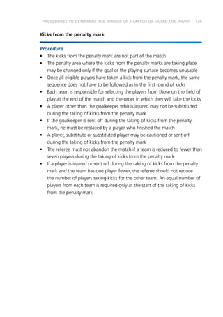 139
Kicks from the penalty mark
Procedure
•	 The kicks from the penalty mark are not part of the match
•	 The penalty area where the kicks from the penalty marks are taking place
may be changed only if the goal or the playing surface becomes unusable
•	 Once all eligible players have taken a kick from the penalty mark, the same
sequence does not have to be followed as in the first round of kicks
•	 Each team is responsible for selecting the players from those on the field of
play at the end of the match and the order in which they will take the kicks
•	 A player other than the goalkeeper who is injured may not be substituted
during the taking of kicks from the penalty mark
•	 If the goalkeeper is sent off during the taking of kicks from the penalty
mark, he must be replaced by a player who finished the match
•	 A player, substitute or substituted player may be cautioned or sent off
during the taking of kicks from the penalty mark
•	 The referee must not abandon the match if a team is reduced to fewer than
seven players during the taking of kicks from the penalty mark
•	 If a player is injured or sent off during the taking of kicks from the penalty
mark and the team has one player fewer, the referee should not reduce
the number of players taking kicks for the other team. An equal number of
players from each team is required only at the start of the taking of kicks
from the penalty mark
PROCEDURES TO DETERMINE THE WINNER OF A MATCH OR HOME-AND-AWAY
 