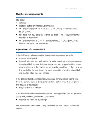 15LAW 2 – THE BALL
Qualities and measurements
The ball is:
•	spherical
•	 made of leather or other suitable material
•	 of a circumference of not more than 70 cm (28 ins) and not less than
68 cm (27 ins)
•	 not more than 450 g (16 oz) and not less than 410 g (14 oz) in weight at
the start of the match
•	 of a pressure equal to 0.6 – 1.1 atmosphere (600 – 1,100 g/cm2
) at sea
level (8.5 lbs/sq in – 15.6 lbs/sq in)
Replacement of a defective ball
If the ball bursts or becomes defective during the course of a match:
•	 the match is stopped
•	 the match is restarted by dropping the replacement ball at the place where
the original ball became defective, unless play was stopped inside the goal
area, in which case the referee drops the replacement ball on the goal area
line parallel to the goal line at the point nearest to where the original ball
was located when play was stopped
If the ball bursts or becomes defective during a penalty kick or during kicks
from the penalty mark as it moves forward and before it touches any player or
the crossbar or goalposts:
•	 the penalty kick is retaken
If the ball bursts or becomes defective whilst not in play at a kick-off, goal kick,
corner kick, free kick, penalty kick or throw-in:
•	 the match is restarted accordingly
The ball may not be changed during the match without the authority of the
referee.
 