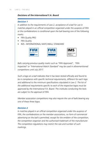 16 LAW 2 – THE BALL
Decisions of the International F.A. Board
Decision 1
In addition to the requirements of Law 2, acceptance of a ball for use in
matches played in an official competition organised under the auspices of FIFA
or the confederations is conditional upon the ball bearing one of the following
marks:
•	 FIFA Quality PRO
•	 FIFA Quality
•	 IMS - INTERNATIONAL MATCHBALL STANDARD
Balls carrying previous quality marks such as “FIFA Approved”, “FIFA
Inspected” or “International Match Standard” may be used in aforementioned
competitions until July 2017.
Such a logo on a ball indicates that it has been tested officially and found to
be in compliance with specific technical requirements, different for each logo
and additional to the minimum specifications stipulated in Law 2. The list of
the additional requirements specific to each of the respective logos must be
approved by the International F.A. Board. The institutes conducting the tests
are subject to the approval of FIFA.
Member association competitions may also require the use of balls bearing any
one of these three logos.
Decision 2
In matches played in an official competition organised under the auspices of
FIFA, the confederations or the member associations, no form of commercial
advertising on the ball is permitted, except for the emblem of the competition,
the competition organiser and the authorised trademark of the manufacturer.
The competition regulations may restrict the size and number of such
markings.
 