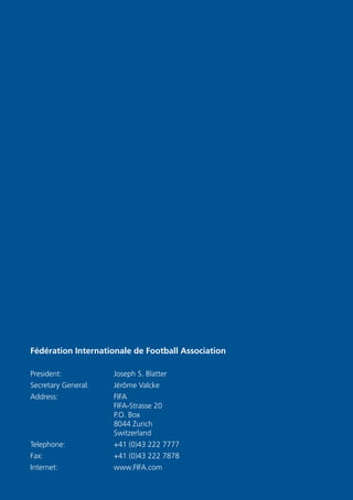 Fédération Internationale de Football Association
President:	 Joseph S. Blatter
Secretary General:	 Jérôme Valcke
Address:	FIFA
FIFA-Strasse 20
P.O. Box
8044 Zurich
Switzerland
Telephone:	 +41 (0)43 222 7777
Fax:	 +41 (0)43 222 7878
Internet:	www.FIFA.com
 