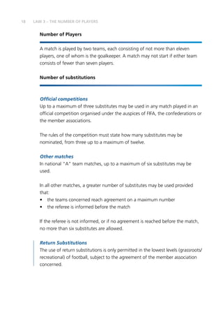 18 LAW 3 – THE NUMBER OF PLAYERS
Number of Players
A match is played by two teams, each consisting of not more than eleven
players, one of whom is the goalkeeper. A match may not start if either team
consists of fewer than seven players.
Number of substitutions
Official competitions
Up to a maximum of three substitutes may be used in any match played in an
official competition organised under the auspices of FIFA, the confederations or
the member associations.
The rules of the competition must state how many substitutes may be
nominated, from three up to a maximum of twelve.
Other matches
In national “A” team matches, up to a maximum of six substitutes may be
used.
In all other matches, a greater number of substitutes may be used provided
that:
•	 the teams concerned reach agreement on a maximum number
•	 the referee is informed before the match
If the referee is not informed, or if no agreement is reached before the match,
no more than six substitutes are allowed.
Return Substitutions
The use of return substitutions is only permitted in the lowest levels (grassroots/
recreational) of football, subject to the agreement of the member association
concerned.
 