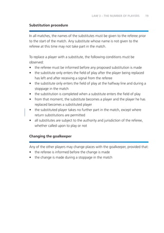 19LAW 3 – THE NUMBER OF PLAYERS
Substitution procedure
In all matches, the names of the substitutes must be given to the referee prior
to the start of the match. Any substitute whose name is not given to the
referee at this time may not take part in the match.
To replace a player with a substitute, the following conditions must be
observed:
•	 the referee must be informed before any proposed substitution is made
•	 the substitute only enters the field of play after the player being replaced
has left and after receiving a signal from the referee
•	 the substitute only enters the field of play at the halfway line and during a
stoppage in the match
•	 the substitution is completed when a substitute enters the field of play
•	 from that moment, the substitute becomes a player and the player he has
replaced becomes a substituted player
•	 the substituted player takes no further part in the match, except where
return substitutions are permitted
•	 all substitutes are subject to the authority and jurisdiction of the referee,
whether called upon to play or not
Changing the goalkeeper
Any of the other players may change places with the goalkeeper, provided that:
•	 the referee is informed before the change is made
•	 the change is made during a stoppage in the match
 
