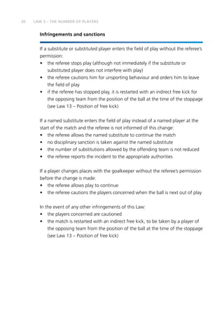 20 LAW 3 – THE NUMBER OF PLAYERS
Infringements and sanctions
If a substitute or substituted player enters the field of play without the referee’s
permission:
•	 the referee stops play (although not immediately if the substitute or
substituted player does not interfere with play)
•	 the referee cautions him for unsporting behaviour and orders him to leave
the field of play
•	 if the referee has stopped play, it is restarted with an indirect free kick for
the opposing team from the position of the ball at the time of the stoppage
(see Law 13 – Position of free kick)
If a named substitute enters the field of play instead of a named player at the
start of the match and the referee is not informed of this change:
•	 the referee allows the named substitute to continue the match
•	 no disciplinary sanction is taken against the named substitute
•	 the number of substitutions allowed by the offending team is not reduced
•	 the referee reports the incident to the appropriate authorities
If a player changes places with the goalkeeper without the referee’s permission
before the change is made:
•	 the referee allows play to continue
•	 the referee cautions the players concerned when the ball is next out of play
In the event of any other infringements of this Law:
•	 the players concerned are cautioned
•	 the match is restarted with an indirect free kick, to be taken by a player of
the opposing team from the position of the ball at the time of the stoppage
(see Law 13 – Position of free kick)
 