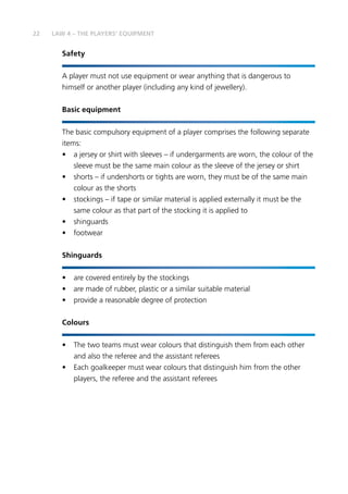 22 LAW 4 – THE PLAYERS’ EQUIPMENT
Safety
A player must not use equipment or wear anything that is dangerous to
himself or another player (including any kind of jewellery).
Basic equipment
The basic compulsory equipment of a player comprises the following separate
items:
•	 a jersey or shirt with sleeves – if undergarments are worn, the colour of the
sleeve must be the same main colour as the sleeve of the jersey or shirt
•	 shorts – if undershorts or tights are worn, they must be of the same main
colour as the shorts
•	 stockings – if tape or similar material is applied externally it must be the
same colour as that part of the stocking it is applied to
•	shinguards
•	footwear
Shinguards
•	 are covered entirely by the stockings
•	 are made of rubber, plastic or a similar suitable material
•	 provide a reasonable degree of protection
Colours
•	 The two teams must wear colours that distinguish them from each other
and also the referee and the assistant referees
•	 Each goalkeeper must wear colours that distinguish him from the other
players, the referee and the assistant referees
 