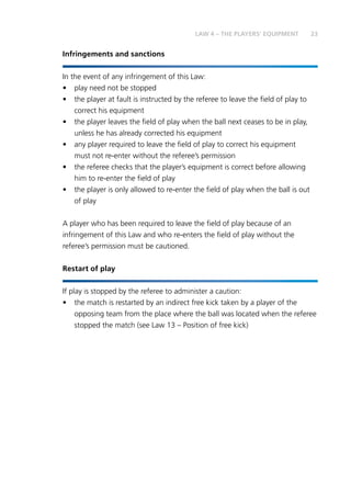23LAW 4 – THE PLAYERS’ EQUIPMENT
Infringements and sanctions
In the event of any infringement of this Law:
•	 play need not be stopped
•	 the player at fault is instructed by the referee to leave the field of play to
correct his equipment
•	 the player leaves the field of play when the ball next ceases to be in play,
unless he has already corrected his equipment
•	 any player required to leave the field of play to correct his equipment
must not re-enter without the referee’s permission
•	 the referee checks that the player’s equipment is correct before allowing
him to re-enter the field of play
•	 the player is only allowed to re-enter the field of play when the ball is out
of play
A player who has been required to leave the field of play because of an
infringement of this Law and who re-enters the field of play without the
referee’s permission must be cautioned.
Restart of play
If play is stopped by the referee to administer a caution:
•	 the match is restarted by an indirect free kick taken by a player of the
opposing team from the place where the ball was located when the referee
stopped the match (see Law 13 – Position of free kick)
 