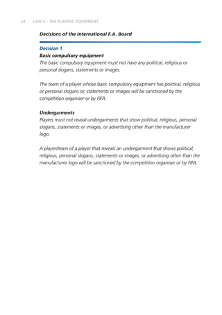 24
Decisions of the International F.A. Board
Decision 1
Basic compulsory equipment
The basic compulsory equipment must not have any political, religious or
personal slogans, statements or images.
The team of a player whose basic compulsory equipment has political, religious
or personal slogans or, statements or images will be sanctioned by the
competition organiser or by FIFA.
Undergarments
Players must not reveal undergarments that show political, religious, personal
slogans, statements or images, or advertising other than the manufacturer
logo.
A player/team of a player that reveals an undergarment that shows political,
religious, personal slogans, statements or images, or advertising other than the
manufacturer logo will be sanctioned by the competition organiser or by FIFA.
LAW 4 – THE PLAYERS’ EQUIPMENT
 