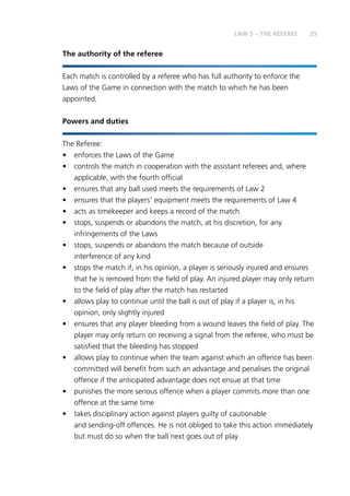 25LAW 5 – THE REFEREE
The authority of the referee
Each match is controlled by a referee who has full authority to enforce the
Laws of the Game in connection with the match to which he has been
appointed.
Powers and duties
The Referee:
•	 enforces the Laws of the Game
•	 controls the match in cooperation with the assistant referees and, where
applicable, with the fourth official
•	 ensures that any ball used meets the requirements of Law 2
•	 ensures that the players’ equipment meets the requirements of Law 4
•	 acts as timekeeper and keeps a record of the match
•	 stops, suspends or abandons the match, at his discretion, for any
infringements of the Laws
•	 stops, suspends or abandons the match because of outside
interference of any kind
•	 stops the match if, in his opinion, a player is seriously injured and ensures
that he is removed from the field of play. An injured player may only return
to the field of play after the match has restarted
•	 allows play to continue until the ball is out of play if a player is, in his
opinion, only slightly injured
•	 ensures that any player bleeding from a wound leaves the field of play. The
player may only return on receiving a signal from the referee, who must be
satisfied that the bleeding has stopped
•	 allows play to continue when the team against which an offence has been
committed will benefit from such an advantage and penalises the original
offence if the anticipated advantage does not ensue at that time
•	 punishes the more serious offence when a player commits more than one
offence at the same time
•	 takes disciplinary action against players guilty of cautionable
and sending-off offences. He is not obliged to take this action immediately
but must do so when the ball next goes out of play
 
