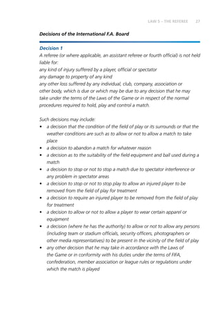 27LAW 5 – THE REFEREE
Decisions of the International F.A. Board
Decision 1
	A referee (or where applicable, an assistant referee or fourth official) is not held
liable for:
	any kind of injury suffered by a player, official or spectator
any damage to property of any kind
	any other loss suffered by any individual, club, company, association or
other body, which is due or which may be due to any decision that he may
take under the terms of the Laws of the Game or in respect of the normal
procedures required to hold, play and control a match.
Such decisions may include:
•	 a decision that the condition of the field of play or its surrounds or that the
weather conditions are such as to allow or not to allow a match to take
place
•	 a decision to abandon a match for whatever reason
•	 a decision as to the suitability of the field equipment and ball used during a
match
•	 a decision to stop or not to stop a match due to spectator interference or
any problem in spectator areas
•	 a decision to stop or not to stop play to allow an injured player to be
removed from the field of play for treatment
•	 a decision to require an injured player to be removed from the field of play
for treatment
•	 a decision to allow or not to allow a player to wear certain apparel or
equipment
•	 a decision (where he has the authority) to allow or not to allow any persons
(including team or stadium officials, security officers, photographers or
other media representatives) to be present in the vicinity of the field of play
•	 any other decision that he may take in accordance with the Laws of
the Game or in conformity with his duties under the terms of FIFA,
confederation, member association or league rules or regulations under
which the match is played
 
