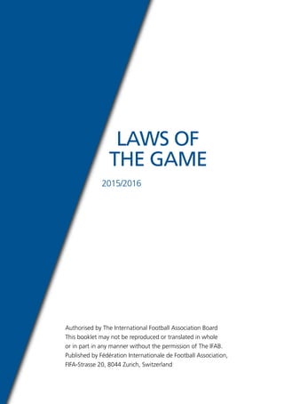 Authorised by The International Football Association Board
This booklet may not be reproduced or translated in whole
or in part in any manner without the permission of The IFAB.
Published by Fédération Internationale de Football Association,
FIFA-Strasse 20, 8044 Zurich, Switzerland
LAWS OF
THE GAME
2015/2016
 