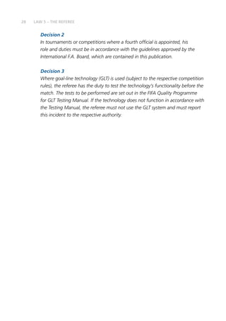 28 LAW 5 – THE REFEREE
Decision 2
In tournaments or competitions where a fourth official is appointed, his
role and duties must be in accordance with the guidelines approved by the
International F.A. Board, which are contained in this publication.
Decision 3
Where goal-line technology (GLT) is used (subject to the respective competition
rules), the referee has the duty to test the technology’s functionality before the
match. The tests to be performed are set out in the FIFA Quality Programme
for GLT Testing Manual. If the technology does not function in accordance with
the Testing Manual, the referee must not use the GLT system and must report
this incident to the respective authority.
 
