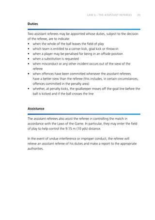 29LAW 6 – THE ASSISTANT REFEREES
Duties
Two assistant referees may be appointed whose duties, subject to the decision
of the referee, are to indicate:
•	 when the whole of the ball leaves the field of play
•	 which team is entitled to a corner kick, goal kick or throw-in
•	 when a player may be penalised for being in an offside position
•	 when a substitution is requested
•	 when misconduct or any other incident occurs out of the view of the
referee
•	 when offences have been committed whenever the assistant referees
have a better view than the referee (this includes, in certain circumstances,
offences committed in the penalty area)
•	 whether, at penalty kicks, the goalkeeper moves off the goal line before the
ball is kicked and if the ball crosses the line
Assistance
The assistant referees also assist the referee in controlling the match in
accordance with the Laws of the Game. In particular, they may enter the field
of play to help control the 9.15 m (10 yds) distance.
In the event of undue interference or improper conduct, the referee will
relieve an assistant referee of his duties and make a report to the appropriate
authorities.
 