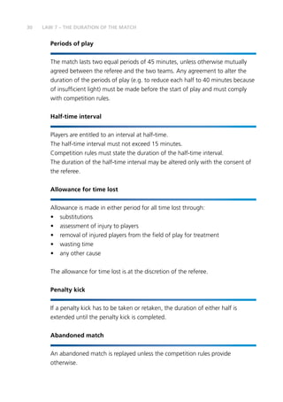 30 LAW 7 – THE DURATION OF THE MATCH
Periods of play
The match lasts two equal periods of 45 minutes, unless otherwise mutually
agreed between the referee and the two teams. Any agreement to alter the
duration of the periods of play (e.g. to reduce each half to 40 minutes because
of insufficient light) must be made before the start of play and must comply
with competition rules.
Half-time interval
	Players are entitled to an interval at half-time.
The half-time interval must not exceed 15 minutes.
Competition rules must state the duration of the half-time interval.
The duration of the half-time interval may be altered only with the consent of
the referee.
Allowance for time lost
Allowance is made in either period for all time lost through:
•	substitutions
•	 assessment of injury to players
•	 removal of injured players from the field of play for treatment
•	 wasting time
•	 any other cause
		
The allowance for time lost is at the discretion of the referee.
Penalty kick
If a penalty kick has to be taken or retaken, the duration of either half is
extended until the penalty kick is completed.
Abandoned match
	An abandoned match is replayed unless the competition rules provide
otherwise.
 
