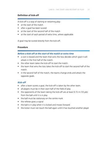31LAW 8 – THE START AND RESTART OF PLAY
Definition of kick-off
A kick-off is a way of starting or restarting play:
•	 at the start of the match
•	 after a goal has been scored
•	 at the start of the second half of the match
•	 at the start of each period of extra time, where applicable
A goal may be scored directly from the kick-off.
Procedure
Before a kick-off at the start of the match or extra time
•	 a coin is tossed and the team that wins the toss decides which goal it will
attack in the first half of the match.
•	 the other team takes the kick-off to start the match.
•	 the team that wins the toss takes the kick-off to start the second half of the
match.
•	 in the second half of the match, the teams change ends and attack the
opposite goals.
Kick-off
•	 after a team scores a goal, the kick-off is taken by the other team.
•	 all players must be in their own half of the field of play
•	 the opponents of the team taking the kick-off are at least 9.15 m (10 yds)
from the ball until it is in play
•	 the ball must be stationary on the centre mark
•	 the referee gives a signal
•	 the ball is in play when it is kicked and moves forward
•	 the kicker must not touch the ball again until it has touched another player
 