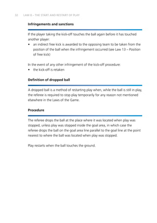 32 LAW 8 – THE START AND RESTART OF PLAY
Infringements and sanctions
If the player taking the kick-off touches the ball again before it has touched
another player:
•	 an indirect free kick is awarded to the opposing team to be taken from the
position of the ball when the infringement occurred (see Law 13 – Position
of free kick)
In the event of any other infringement of the kick-off procedure:
•	 the kick-off is retaken
Definition of dropped ball
A dropped ball is a method of restarting play when, while the ball is still in play,
the referee is required to stop play temporarily for any reason not mentioned
elsewhere in the Laws of the Game.
Procedure
The referee drops the ball at the place where it was located when play was
stopped, unless play was stopped inside the goal area, in which case the
referee drops the ball on the goal area line parallel to the goal line at the point
nearest to where the ball was located when play was stopped.
Play restarts when the ball touches the ground.
 